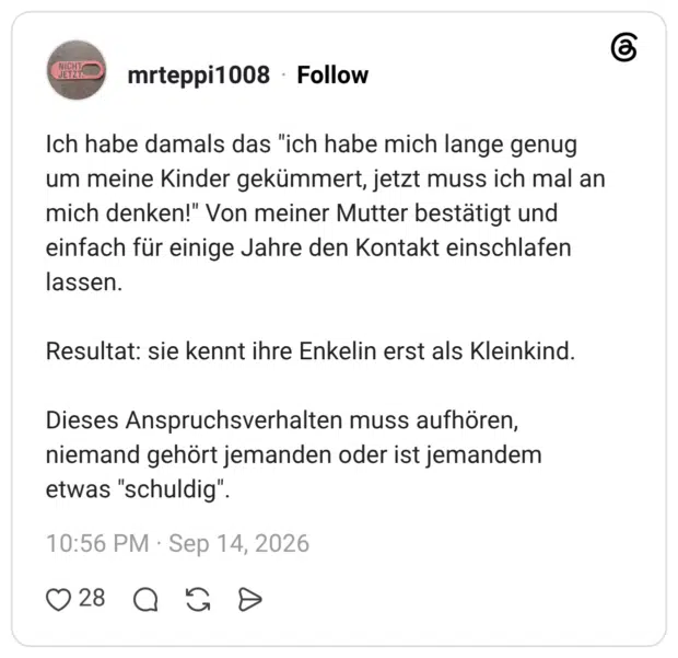 Ich habe damals das "ich habe mich lange genug um meine Kinder gekümmert, jetzt muss ich mal an mich denken!" Von meiner Mutter bestätigt und einfach für einige Jahre den Kontakt einschlafen lassen. Resultat: sie kennt ihre Enkelin erst als Kleinkind. Dieses Anspruchsverhalten muss aufhören, niemand gehört jemanden oder ist jemandem etwas "schuldig".