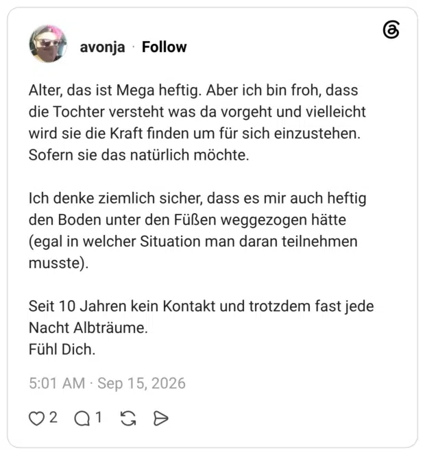 Alter, das ist Mega heftig. Aber ich bin froh, dass die Tochter versteht was da vorgeht und vielleicht wird sie die Kraft finden um für sich einzustehen. Sofern sie das natürlich möchte. Ich denke ziemlich sicher, dass es mir auch heftig den Boden unter den Füßen weggezogen hätte (egal in welcher Situation man daran teilnehmen musste). Seit 10 Jahren kein Kontakt und trotzdem fast jede Nacht Albträume. Fühl Dich.