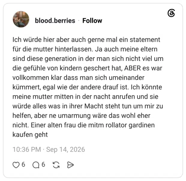 Ich würde hier aber auch gerne mal ein statement für die mutter hinterlassen. Ja auch meine eltern sind diese generation in der man sich nicht viel um die gefühle von kindern geschert hat, ABER es war vollkommen klar dass man sich umeinander kümmert, egal wie der andere drauf ist. Ich könnte meine mutter mitten in der nacht anrufen und sie würde alles was in ihrer Macht steht tun um mir zu helfen, aber ne umarmung wäre das wohl eher nicht. Einer alten frau die mitm rollator gardinen kaufen geht