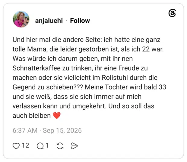 Und hier mal die andere Seite: ich hatte eine ganz tolle Mama, die leider gestorben ist, als ich 22 war. Was würde ich darum geben, mit ihr nen Schnatterkaffee zu trinken, ihr eine Freude zu machen oder sie vielleicht im Rollstuhl durch die Gegend zu schieben??? Meine Tochter wird bald 33 und sie weiß, dass sie sich immer auf mich verlassen kann und umgekehrt. Und so soll das auch bleiben ❤️