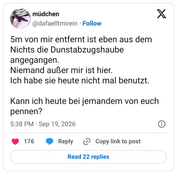 5m von mir entfernt ist eben aus dem Nichts die Dunstabzugshaube angegangen. Niemand außer mir ist hier. Ich habe sie heute nicht mal benutzt. Kann ich heute bei jemandem von euch pennen?