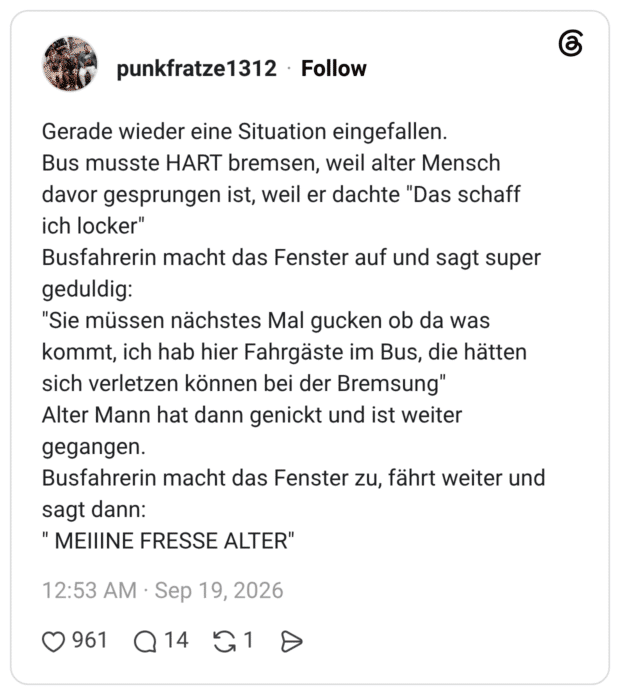 Gerade wieder eine Situation eingefallen. Bus musste HART bremsen, weil alter Mensch davor gesprungen ist, weil er dachte "Das schaff ich locker" Busfahrerin macht das Fenster auf und sagt super geduldig: "Sie müssen nächstes Mal gucken ob da was kommt, ich hab hier Fahrgäste im Bus, die hätten sich verletzen können bei der Bremsung" Alter Mann hat dann genickt und ist weiter gegangen. Busfahrerin macht das Fenster zu, fährt weiter und sagt dann: " MEIIINE FRESSE ALTER"