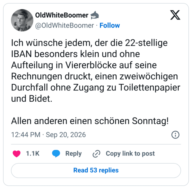Ich wünsche jedem, der die 22-stellige IBAN besonders klein und ohne Aufteilung in Viererblöcke auf seine Rechnungen druckt, einen zweiwöchigen Durchfall ohne Zugang zu Toilettenpapier und Bidet. Allen anderen einen schönen Sonntag!