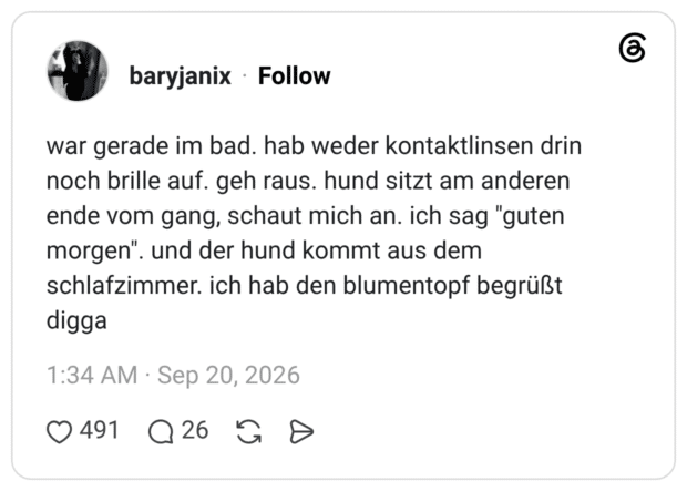 war gerade im bad. hab weder kontaktlinsen drin noch brille auf. geh raus. hund sitzt am anderen ende vom gang, schaut mich an. ich sag "guten morgen". und der hund kommt aus dem schlafzimmer. ich hab den blumentopf begrüßt digga