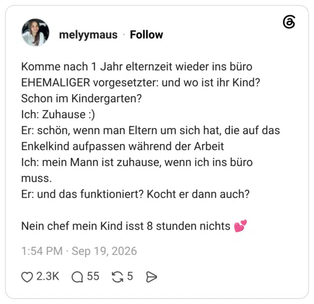 Komme nach 1 Jahr elternzeit wieder ins büro EHEMALIGER vorgesetzter: und wo ist ihr Kind? Schon im Kindergarten? Ich: Zuhause :) Er: schön, wenn man Eltern um sich hat, die auf das Enkelkind aufpassen während der Arbeit Ich: mein Mann ist zuhause, wenn ich ins büro muss. Er: und das funktioniert? Kocht er dann auch? Nein chef mein Kind isst 8 stunden nichts 💕
