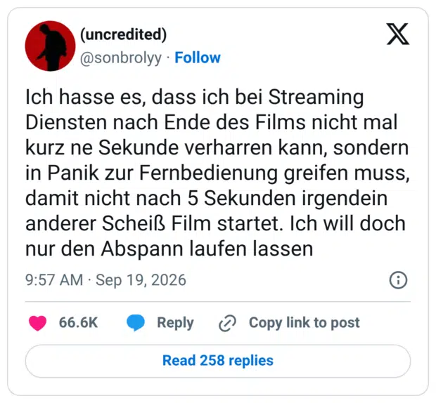 Ich hasse es, dass ich bei Streaming Diensten nach Ende des Films nicht mal kurz ne Sekunde verharren kann, sondern in Panik zur Fernbedienung greifen muss, damit nicht nach 5 Sekunden irgendein anderer Scheiß Film startet. Ich will doch nur den Abspann laufen lassen