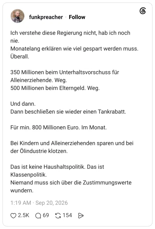 Ich verstehe diese Regierung nicht, hab ich noch nie. Monatelang erklären wie viel gespart werden muss. Überall. 350 Millionen beim Unterhaltsvorschuss für Alleinerziehende. Weg. 500 Millionen beim Elterngeld. Weg. Und dann. Dann beschließen sie wieder einen Tankrabatt. Für min. 800 Millionen Euro. Im Monat. Bei Kindern und Alleinerziehenden sparen und bei der Ölindustrie klotzen. Das ist keine Haushaltspolitik. Das ist Klassenpolitik. Niemand muss sich über die Zustimmungswerte wundern.