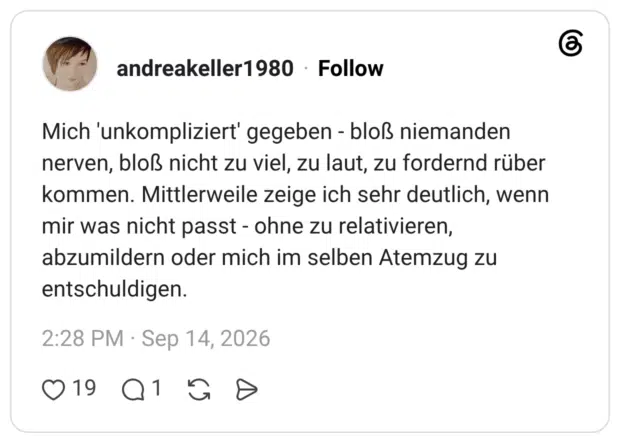 Mich 'unkompliziert' gegeben - bloß niemanden nerven, bloß nicht zu viel, zu laut, zu fordernd rüber kommen. Mittlerweile zeige ich sehr deutlich, wenn mir was nicht passt - ohne zu relativieren, abzumildern oder mich im selben Atemzug zu entschuldigen.