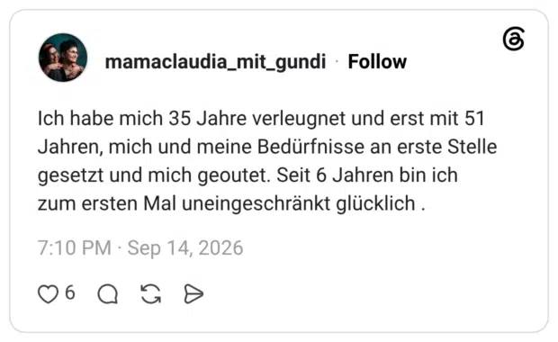 Ich habe mich 35 Jahre verleugnet und erst mit 51 Jahren, mich und meine Bedürfnisse an erste Stelle gesetzt und mich geoutet. Seit 6 Jahren bin ich zum ersten Mal uneingeschränkt glücklich .