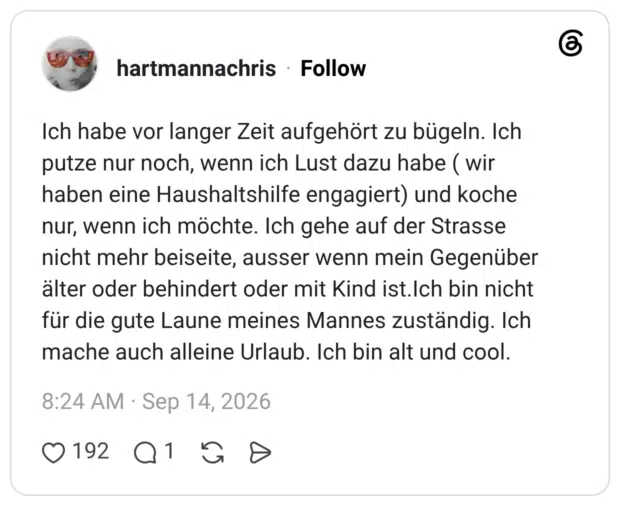 Ich habe vor langer Zeit aufgehört zu bügeln. Ich putze nur noch, wenn ich Lust dazu habe ( wir haben eine Haushaltshilfe engagiert) und koche nur, wenn ich möchte. Ich gehe auf der Strasse nicht mehr beiseite, ausser wenn mein Gegenüber älter oder behindert oder mit Kind ist.Ich bin nicht für die gute Laune meines Mannes zuständig. Ich mache auch alleine Urlaub. Ich bin alt und cool.