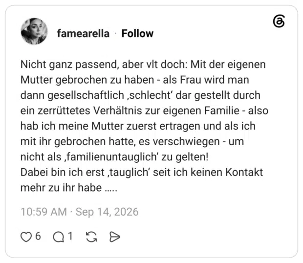Nicht ganz passend, aber vit doch: Mit der eigenen Mutter gebrochen zu haben - als Frau wird man dann gesellschaftlich ,schlecht' dar gestellt durch ein zerrüttetes Verhältnis zur eigenen Familie - also hab ich meine Mutter zuerst ertragen und als ich mit ihr gebrochen hatte, es verschwiegen - um nicht als ‚familienuntauglich' zu gelten! Dabei bin ich erst ‚tauglich' seit ich keinen Kontakt mehr zu ihr habe .