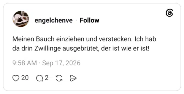 Meinen Bauch einziehen und verstecken. Ich hab da drin Zwillinge ausgebrütet, der ist wie er ist!