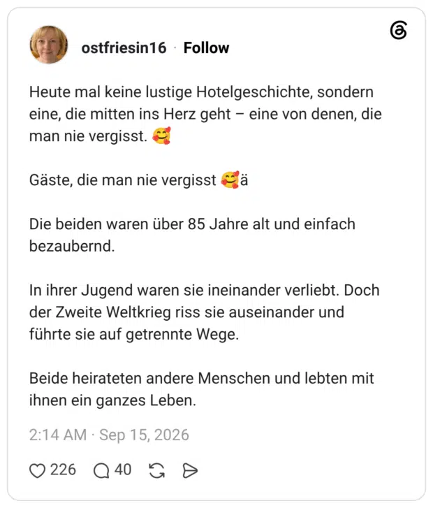 Heute mal keine lustige Hotelgeschichte, sondern eine, die mitten ins Herz geht - eine von denen, die man nie vergisst. Gäste, die man nie vergisst Die beiden waren über 85 Jahre alt und einfach bezaubernd. In ihrer Jugend waren sie ineinander verliebt. Doch der Zweite Weltkrieg riss sie auseinander und führte sie auf getrennte Wege. Beide heirateten andere Menschen und lebten mit ihnen ein ganzes Leben.