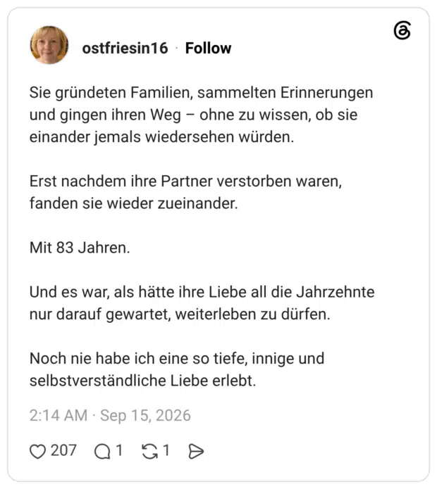 Sie gründeten Familien, sammelten Erinnerungen und gingen ihren Weg - ohne zu wissen, ob sie einander jemals wiedersehen würden. Erst nachdem ihre Partner verstorben waren, fanden sie wieder zueinander. Mit 83 Jahren. Und es war, als hätte ihre Liebe all die Jahrzehnte nur darauf gewartet, weiterleben zu dürfen. Noch nie habe ich eine so tiefe, innige und selbstverständliche Liebe erlebt.