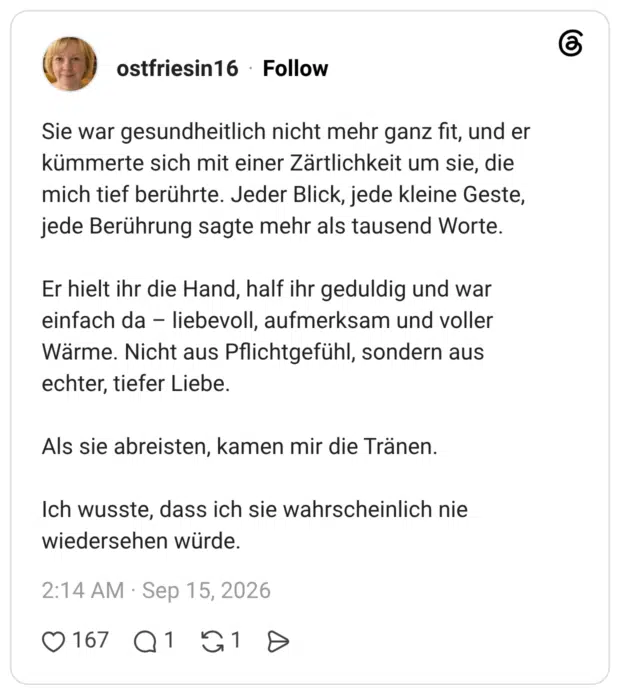Sie war gesundheitlich nicht mehr ganz fit, und er kümmerte sich mit einer Zärtlichkeit um sie, die mich tief berührte. Jeder Blick, jede kleine Geste, jede Berührung sagte mehr als tausend Worte. Er hielt ihr die Hand, half ihr geduldig und war einfach da - liebevoll, aufmerksam und voller Wärme. Nicht aus Pflichtgefühl, sondern aus echter, tiefer Liebe. Als sie abreisten, kamen mir die Tränen. Ich wusste, dass ich sie wahrscheinlich nie wiedersehen würde.