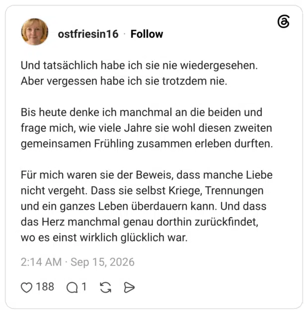 Und tatsächlich habe ich sie nie wiedergesehen. Aber vergessen habe ich sie trotzdem nie. Bis heute denke ich manchmal an die beiden und frage mich, wie viele Jahre sie wohl diesen zweiten gemeinsamen Frühling zusammen erleben durften. Für mich waren sie der Beweis, dass manche Liebe nicht vergeht. Dass sie selbst Kriege, Trennungen und ein ganzes Leben überdauern kann. Und dass das Herz manchmal genau dorthin zurückfindet, wo es einst wirklich glücklich war.