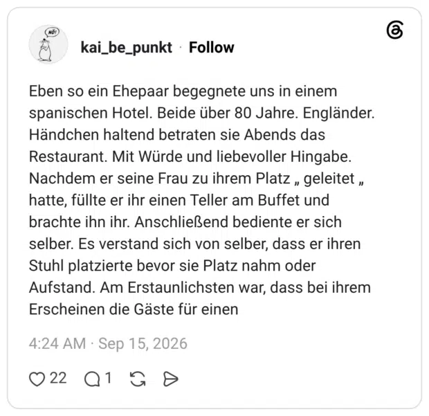 Eben so ein Ehepaar begegnete uns in einem spanischen Hotel. Beide über 80 Jahre. Engländer. Händchen haltend betraten sie Abends das Restaurant. Mit Würde und liebevoller Hingabe. Nachdem er seine Frau zu ihrem Platz , geleitet , hatte, füllte er ihr einen Teller am Buffet und brachte ihn ihr. Anschließend bediente er sich selber. Es verstand sich von selber, dass er ihren Stuhl platzierte bevor sie Platz nahm oder Aufstand. Am Erstaunlichsten war, dass bei ihrem Erscheinen die Gäste für einen