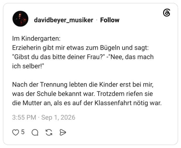 Im Kindergarten: Erzieherin gibt mir etwas zum Bügeln und sagt: "Gibst du das bitte deiner Frau?" -"Nee, das mach ich selber!" Nach der Trennung lebten die Kinder erst bei mir, was der Schule bekannt war. Trotzdem riefen sie die Mutter an, als es auf der Klassenfahrt nötig war.