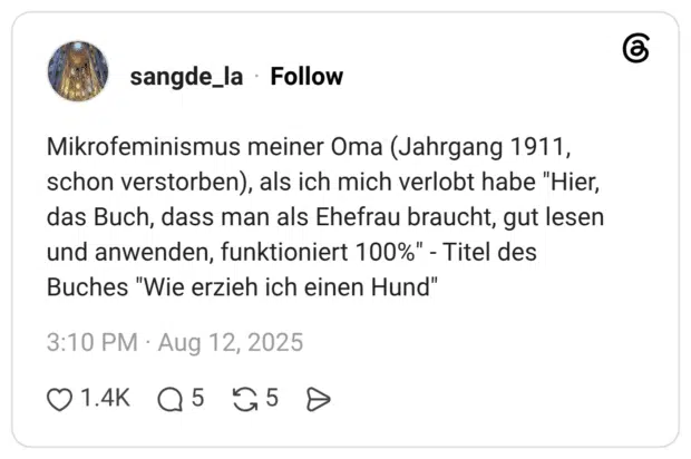Mikrofeminismus meiner Oma (Jahrgang 1911, schon verstorben), als ich mich verlobt habe "Hier, das Buch, dass man als Ehefrau braucht, gut lesen und anwenden, funktioniert 100%" - Titel des Buches "Wie erzieh ich einen Hund"