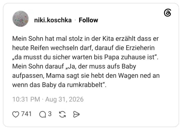 Mein Sohn hat mal stolz in der Kita erzählt dass er heute Reifen wechseln darf, darauf die Erzieherin „da musst du sicher warten bis Papa zuhause ist". Mein Sohn darauf „Ja, der muss aufs Baby aufpassen, Mama sagt sie hebt den Wagen ned an wenn das Baby da rumkrabbelt".