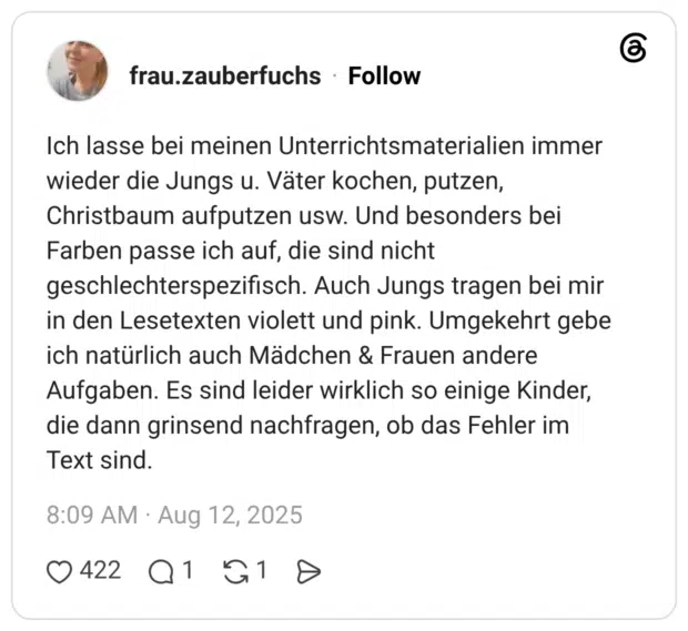 Ich lasse bei meinen Unterrichtsmaterialien immer wieder die Jungs u. Väter kochen, putzen, Christbaum aufputzen usw. Und besonders bei Farben passe ich auf, die sind nicht geschlechterspezifisch. Auch Jungs tragen bei mir in den Lesetexten violett und pink. Umgekehrt gebe ich natürlich auch Mädchen & Frauen andere Aufgaben. Es sind leider wirklich so einige Kinder, die dann grinsend nachfragen, ob das Fehler im Text sind.