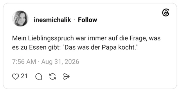 Mein Lieblingsspruch war immer auf die Frage, was es zu Essen gibt: "Das was der Papa kocht.