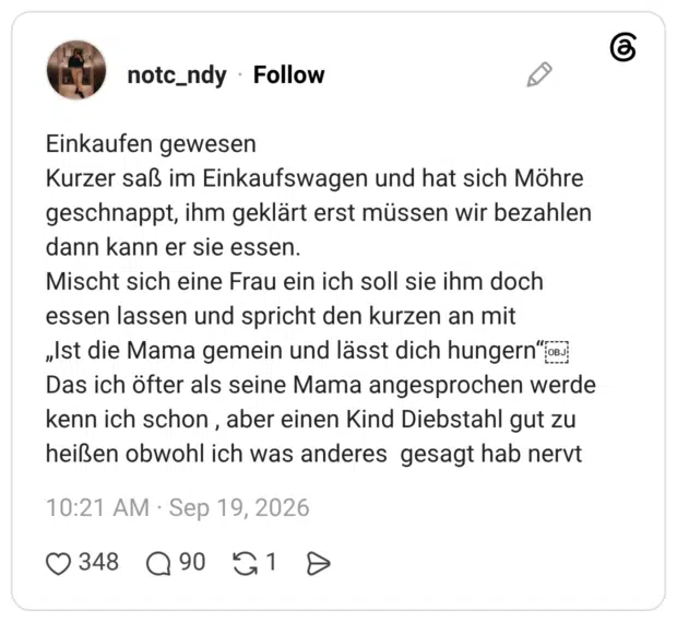 Einkaufen gewesen Kurzer saß im Einkaufswagen und hat sich Möhre geschnappt, ihm geklärt erst müssen wir bezahlen dann kann er sie essen. Mischt sich eine Frau ein ich soll sie ihm doch essen lassen und spricht den kurzen an mit „Ist die Mama gemein und lässt dich hungern"o Das ich öfter als seine Mama angesprochen werde kenn ich schon, aber einen Kind Diebstahl gut zu heißen obwohl ich was anderes gesagt hab nervt