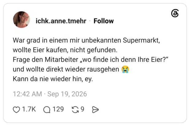 War grad in einem mir unbekannten Supermarkt, wollte Eier kaufen, nicht gefunden. Frage den Mitarbeiter „wo finde ich denn Ihre Eier?" und wollte direkt wieder rausgehen ( Kann da nie wieder hin, ey.