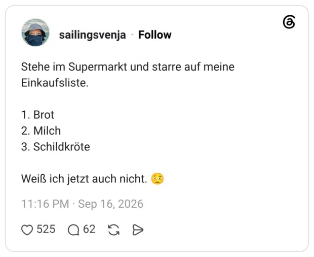 Stehe im Supermarkt und starre auf meine Einkaufsliste. 1. Brot 2. Milch 3. Schildkröte Weiß ich jetzt auch nicht.