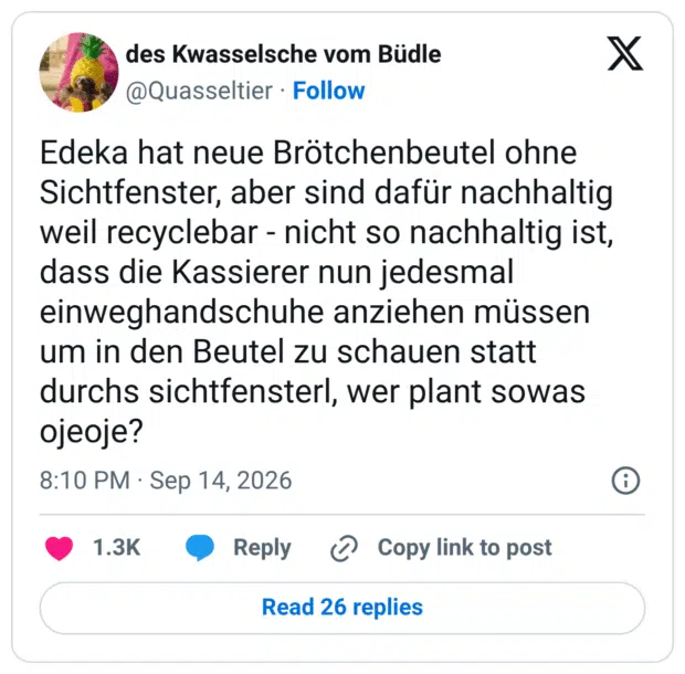 Edeka hat neue Brötchenbeutel ohne Sichtfenster, aber sind dafür nachhaltig weil recyclebar - nicht so nachhaltig ist, dass die Kassierer nun jedesmal einweghandschuhe anziehen müssen um in den Beutel zu schauen statt durchs sichtfensterl, wer plant sowas ojeoje?