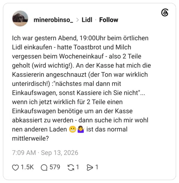 Ich war gestern Abend, 19:00Uhr beim örtlichen Lidl einkaufen - hatte Toastbrot und Milch vergessen beim Wocheneinkauf - also 2 Teile geholt (wird wichtig!). An der Kasse hat mich die Kassiererin angeschnauzt (der Ton war wirklich unterirdisch!) :"nächstes mal dann mit Einkaufswagen, sonst Kassiere ich Sie nicht". wenn ich jetzt wirklich für 2 Teile einen Einkaufswagen benötige um an der Kasse abkassiert zu werden - dann suche ich mir wohl nen anderen Laden ( mittlerweile?