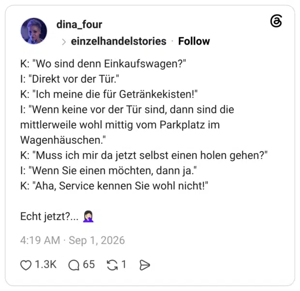 K: "Wo sind denn Einkaufswagen?" I: "Direkt vor der Tür." K: "Ich meine die für Getränkekisten!" I: "Wenn keine vor der Tür sind, dann sind die mittlerweile wohl mittig vom Parkplatz im Wagenhäuschen." K: "Muss ich mir da jetzt selbst einen holen gehen?" I: "Wenn Sie einen möchten, dann ja." K: "Aha, Service kennen Sie wohl nicht!" Echt jetzt?..