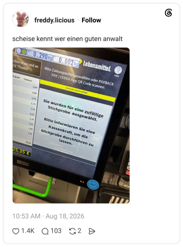 scheise kennt wer einen guten anwalt NET 0 . 290 kg) h Ihre Ware und an CK •Punkte. Rabatt Summe 0 .002 kg) Bitte Zahlungsmittel auswählen oder PAYBACK PAY / EDEKA App QR Code scannen. Kontrolle wird benötigt! 1,69 2,69 3,29 1,79 1,19 0,25 1,29 255 299 1,16 25,35 Sie wurden für eine zufällige Stichprobe ausgewählt. Bitte informieren Sie eine Kassenkraft, um die Stichprobe durchführen zu lassen.