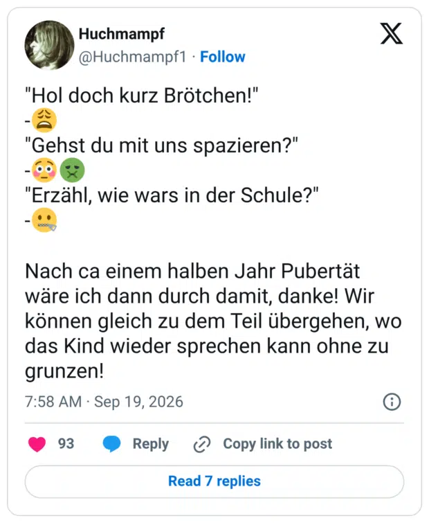 "Hol doch kurz Brötchen!" - "Gehst du mit uns spazieren?" - "Erzähl, wie wars in der Schule?" - Nach ca einem halben Jahr Pubertät wäre ich dann durch damit, danke! Wir können gleich zu dem Teil übergehen, wo das Kind wieder sprechen kann ohne zu grunzen!