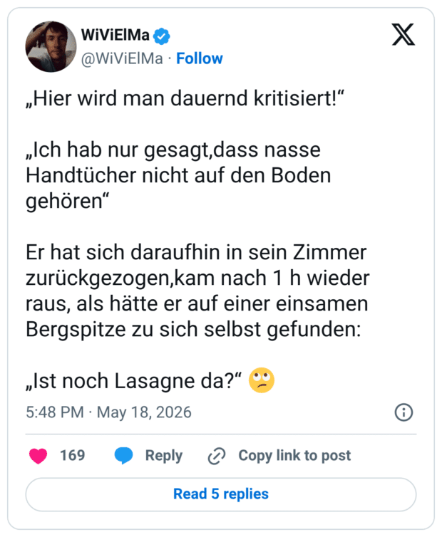 „Hier wird man dauernd kritisiert!" „Ich hab nur gesagt,dass nasse Handtücher nicht auf den Boden gehören" Er hat sich daraufhin in sein Zimmer zurückgezogen,kam nach 1 h wieder raus, als hätte er auf einer einsamen Bergspitze zu sich selbst gefunden: „Ist noch Lasagne da?"