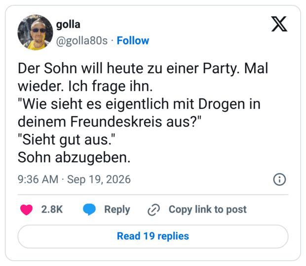 Der Sohn will heute zu einer Party. Mal wieder. Ich frage ihn. "Wie sieht es eigentlich mit Drogen in deinem Freundeskreis aus?" "Sieht gut aus. Sohn abzugeben.
