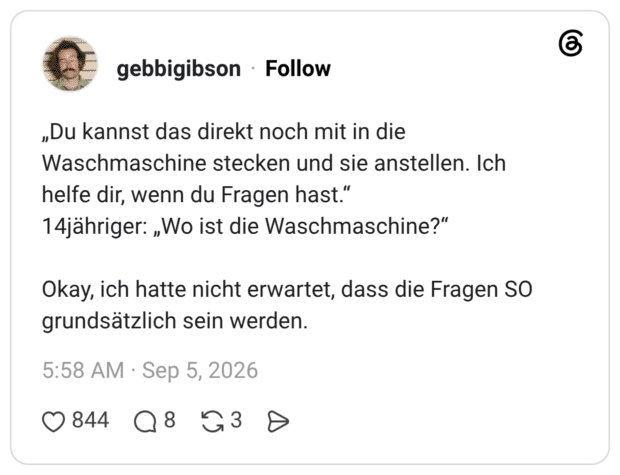 „Du kannst das direkt noch mit in die Waschmaschine stecken und sie anstellen. Ich helfe dir, wenn du Fragen hast." 14jähriger: „Wo ist die Waschmaschine?" Okay, ich hatte nicht erwartet, dass die Fragen SO grundsätzlich sein werden.