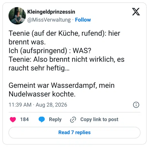 Teenie (auf der Küche, rufend): hier brennt was. Ich (aufspringend) : WAS? Teenie: Also brennt nicht wirklich, es raucht sehr heftig... Gemeint war Wasserdampf, mein Nudelwasser kochte.