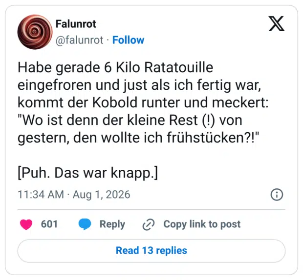 Habe gerade 6 Kilo Ratatouille eingefroren und just als ich fertig war, kommt der Kobold runter und meckert: "Wo ist denn der kleine Rest (!) von gestern, den wollte ich frühstücken?!" [Puh. Das war knapp.]