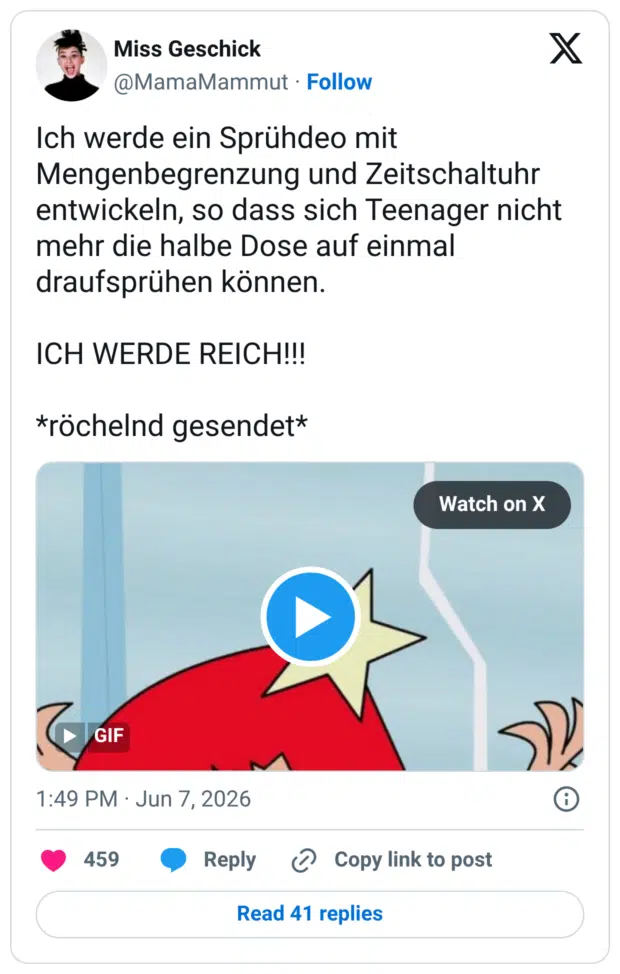 Ich werde ein Sprühdeo mit Mengenbegrenzung und Zeitschaltuhr entwickeln, so dass sich Teenager nicht mehr die halbe Dose auf einmal draufsprühen können. ICH WERDE REICH!!! *röchelnd gesendet*