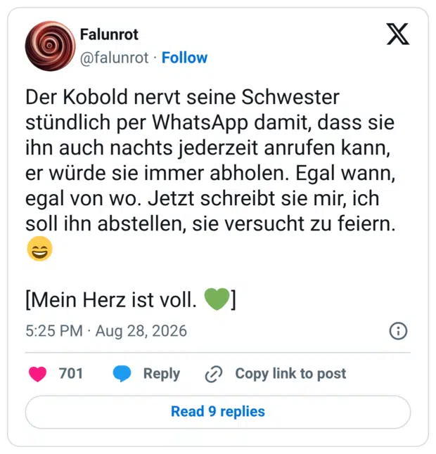 Der Kobold nervt seine Schwester stündlich per WhatsApp damit, dass sie ihn auch nachts jederzeit anrufen kann, er würde sie immer abholen. Egal wann, egal von wo. Jetzt schreibt sie mir, ich soll ihn abstellen, sie versucht zu feiern. [Mein Herz ist voll.