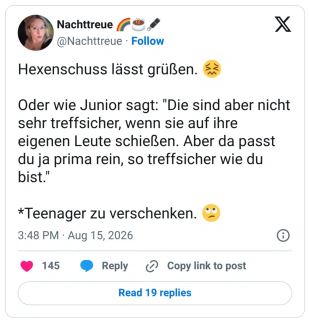 Hexenschuss lässt grüßen. Oder wie Junior sagt: "Die sind aber nicht sehr treffsicher, wenn sie auf ihre eigenen Leute schießen. Aber da passt du ja prima rein, so treffsicher wie du bist." *Teenager zu verschenken.