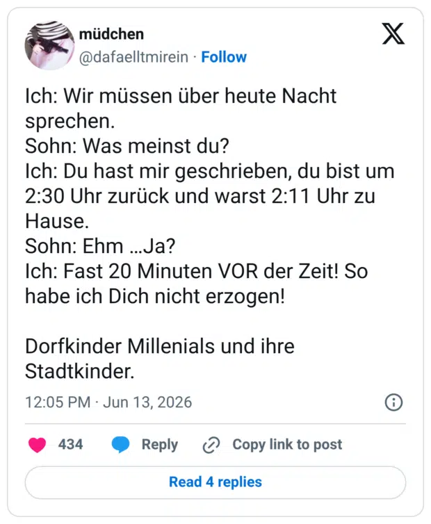 Ich: Wir müssen über heute Nacht sprechen. Sohn: Was meinst du? Ich: Du hast mir geschrieben, du bist um 2:30 Uhr zurück und warst 2:11 Uhr zu Hause. Sohn: Ehm ...Ja? Ich: Fast 20 Minuten VOR der Zeit! So habe ich Dich nicht erzogen! Dorfkinder Millenials und ihre Stadtkinder.
