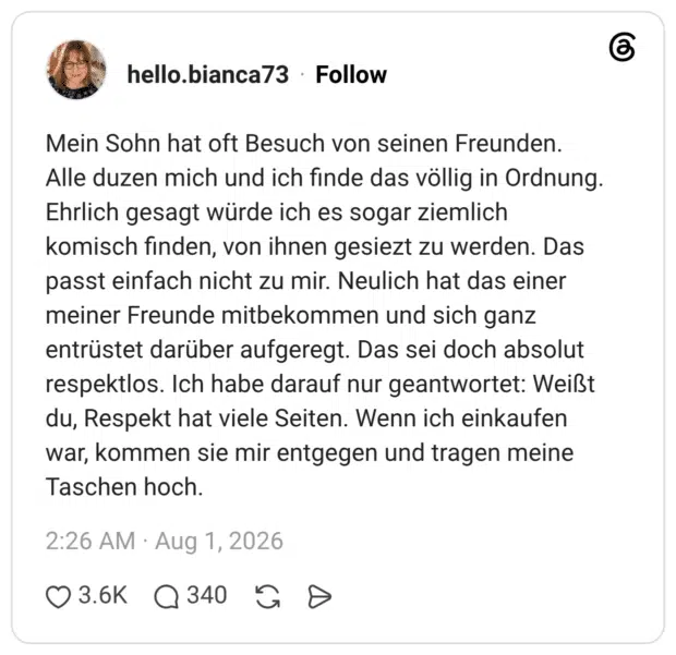 Mein Sohn hat oft Besuch von seinen Freunden. Alle duzen mich und ich finde das völlig in Ordnung. Ehrlich gesagt würde ich es sogar ziemlich komisch finden, von ihnen gesiezt zu werden. Das passt einfach nicht zu mir. Neulich hat das einer meiner Freunde mitbekommen und sich ganz entrüstet darüber aufgeregt. Das sei doch absolut respektlos. Ich habe darauf nur geantwortet: Weißt du, Respekt hat viele Seiten. Wenn ich einkaufen war, kommen sie mir entgegen und tragen meine Taschen hoch.