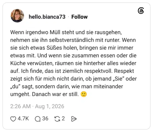 Wenn irgendwo Müll steht und sie rausgehen, nehmen sie ihn selbstverständlich mit runter. Wenn sie sich etwas Süßes holen, bringen sie mir immer etwas mit. Und wenn sie zusammen essen oder die Küche verwüsten, räumen sie hinterher alles wieder auf. Ich finde, das ist ziemlich respektvoll. Respekt zeigt sich für mich nicht darin, ob jemand „Sie" oder „du" sagt, sondern darin, wie man miteinander umgeht. Danach war er still.