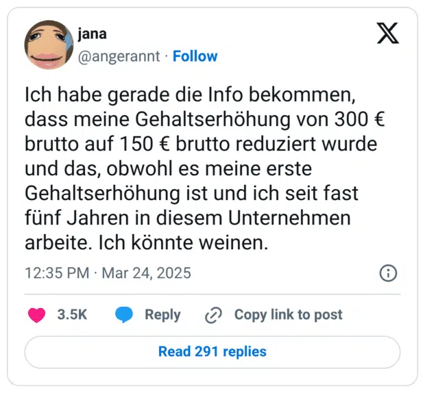 Ich habe gerade die Info bekommen, dass meine Gehaltserhöhung von 300 € brutto auf 150 € brutto reduziert wurde und das, obwohl es meine erste Gehaltserhöhung ist und ich seit fast fünf Jahren in diesem Unternehmen arbeite. Ich könnte weinen.