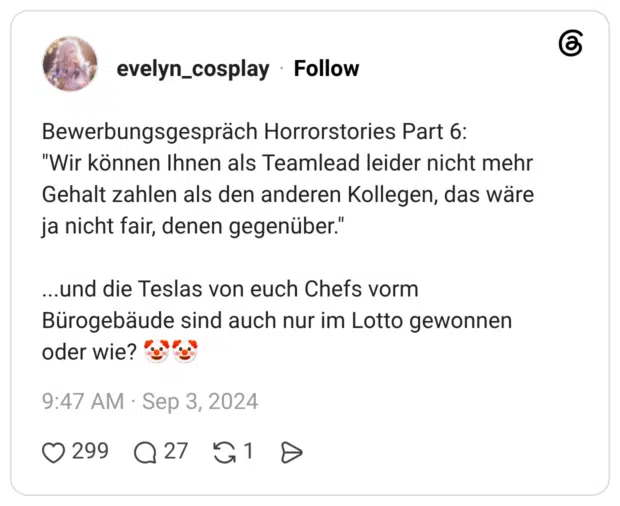 Bewerbungsgespräch Horrorstories Part 6: "Wir können Ihnen als Teamlead leider nicht mehr Gehalt zahlen als den anderen Kollegen, das wäre ja nicht fair, denen gegenüber." ...und die Teslas von euch Chefs vorm Bürogebäude sind auch nur im Lotto gewonnen oder wie? 🤡🤡