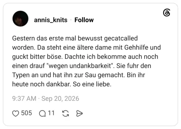 Gestern das erste mal bewusst gecatcalled worden. Da steht eine ältere dame mit Gehhilfe und guckt bitter böse. Dachte ich bekomme auch noch einen drauf "wegen undankbarkeit". Sie fuhr den Typen an und hat ihn zur Sau gemacht. Bin ihr heute noch dankbar. So eine liebe.