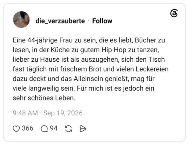 Eine 44-jährige Frau zu sein, die es liebt, Bücher zu lesen, in der Küche zu gutem Hip-Hop zu tanzen, lieber zu Hause ist als auszugehen, sich den Tisch fast täglich mit frischem Brot und vielen Leckereien dazu deckt und das Alleinsein genießt, mag für viele langweilig sein. Für mich ist es jedoch ein sehr schönes Leben.
