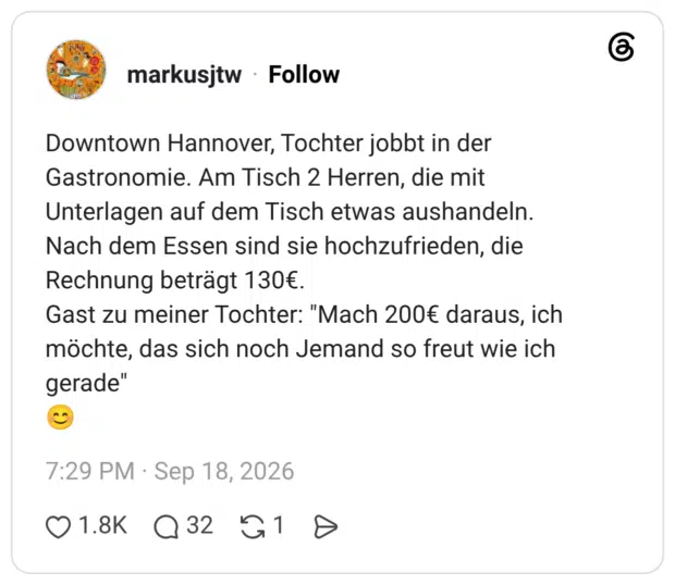 Downtown Hannover, Tochter jobbt in der Gastronomie. Am Tisch 2 Herren, die mit Unterlagen auf dem Tisch etwas aushandeln. Nach dem Essen sind sie hochzufrieden, die Rechnung beträgt 130€. Gast zu meiner Tochter: "Mach 200€ daraus, ich möchte, das sich noch Jemand so freut wie ich gerade" 😊